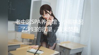 老中医SPA养生馆，小哥挑起了少妇的欲望，欲火焚身