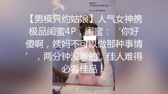 【男模只约姑娘】人气女神携极品闺蜜4P，闺蜜：‘你好傻啊，姨妈不可以做那种事情’，两分钟没事的，佳人难得必看佳品！