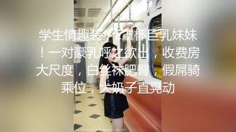 学生情趣装！E罩杯巨乳妹妹！一对豪乳呼之欲出，收费房大尺度，白丝袜肥臀，假屌骑乘位，大奶子直晃动