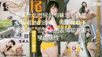 女人什么时候最有味道，就是你操着她的时候、嘴里喊着不要不要，但脸上的表情却充满了趣味性！