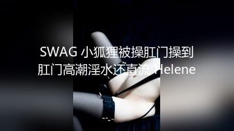 SWAG 小狐狸被操肛门操到肛门高潮淫水还直流 Helene