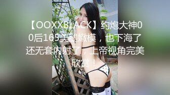 【OOXXBLACK】约炮大神00后165美腿嫩模，也下海了还无套内射了，上帝视角完美欣赏！