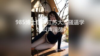 985博士后入江苏大二骚逼学妹叫声淫荡