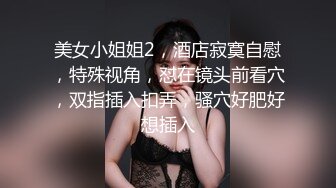 美女小姐姐2，酒店寂寞自慰，特殊视角，怼在镜头前看穴，双指插入扣弄，骚穴好肥好想插入