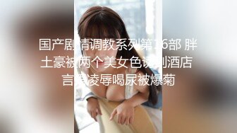 国产剧情调教系列第16部 胖土豪被两个美女色诱到酒店 言语凌辱喝尿被爆菊