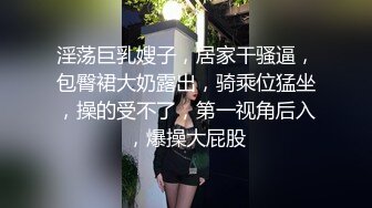 淫荡巨乳嫂子，居家干骚逼，包臀裙大奶露出，骑乘位猛坐，操的受不了，第一视角后入，爆操大屁股