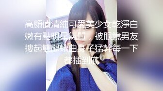 高顏值清純可愛美少女乾淨白嫩有點明星氣質，被眼鏡男友摟起雙腿蜷曲身子猛幹每一下都插到底