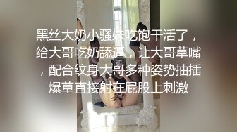 黑丝大奶小骚妹吃饱干活了，给大哥吃奶舔逼，让大哥草嘴，配合纹身大哥多种姿势抽插爆草直接射在屁股上刺激