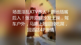 场面淫乱KTV多人！跪地插嘴后入！张开双腿沙发上操，驾车户外，马路上翘屁股吃屌，回酒店4P激情