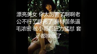 漂亮美女 你太厉害了啊啊老公不行了操死了 身材苗条逼毛浓密 被小哥哥狂力猛怼 套子都操破了