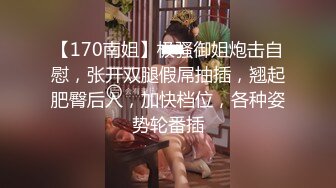 【170南姐】极骚御姐炮击自慰，张开双腿假屌抽插，翘起肥臀后入，加快档位，各种姿势轮番插