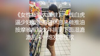 《女性私密大保健》一线白虎逼少妇姐姐周日休息来做推油按摩被推油少年搞到下面湿漉漉后来一炮发泄性欲