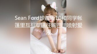 Sean Ford珍藏版10和同学帐篷里互相草逼往嘴巴里喷射爱液