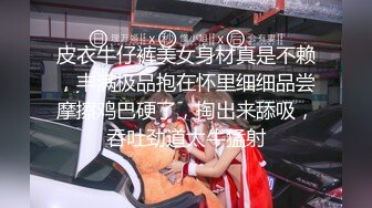 皮衣牛仔裤美女身材真是不赖，丰满极品抱在怀里细细品尝摩擦鸡巴硬了，掏出来舔吸，吞吐劲道太牛猛射