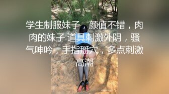 学生制服妹子，颜值不错，肉肉的妹子 道具刺激外阴，骚气呻吟，手指掰穴，多点刺激高潮