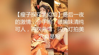 【瘦子探花梦幻馆】最后一夜的激情，分手炮，眼镜妹清纯可人，再次激情，闪光灯拍美穴真是粉