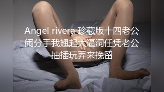 Angel rivera 珍藏版十四老公闹分手我翘起大逼洞任凭老公抽插玩弄来挽留