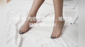 SWAG 肉慾下面很痒...被操到腿软 Minicat