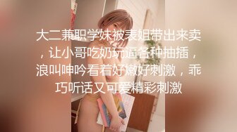 大二兼职学妹被表姐带出来卖，让小哥吃奶玩逼各种抽插，浪叫呻吟看着好嫩好刺激，乖巧听话又可爱精彩刺激