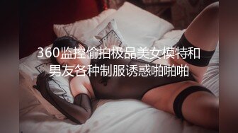 360监控偷拍极品美女模特和男友各种制服诱惑啪啪啪