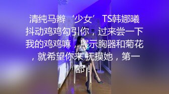 清纯马辫‘少女’TS韩娜曦抖动鸡鸡勾引你，过来尝一下我的鸡鸡嘛，展示胸器和菊花，就希望你来 抚摸她，第一部！