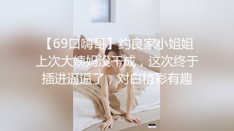 【69口嗨哥】约良家小姐姐上次大姨妈没干成，这次终于插进逼逼了，对白精彩有趣