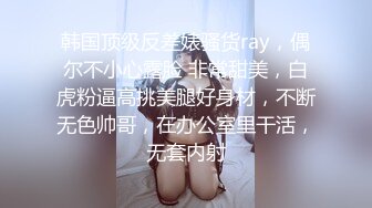 韩国顶级反差婊骚货ray，偶尔不小心露脸 非常甜美，白虎粉逼高挑美腿好身材，不断无色帅哥，在办公室里干活，无套内射