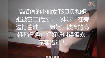 高颜值的小仙女TS贝贝和姐姐被富二代约，‘妹妹’在旁边打酱油，‘姐姐’被操的高潮不行 声音好好听叫得很欢  不容错过！