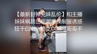 【最新封神兄妹乱伦】和主播妹妹蜗居出租屋爆操制服诱惑狂干白嫩小修女COS“哥哥不要 受不了了 ”