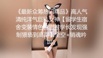 《最新众筹热门精品》高人气清纯洋气巨乳女神【留学生宿舍变装情色自慰被学长发现强制猥亵到高潮】全空+销魂吟叫1