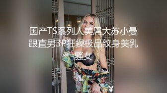 国产TS系列人美屌大苏小曼跟直男3P狂操极品纹身美乳骚女