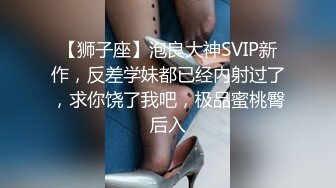 【狮子座】泡良大神SVIP新作，反差学妹都已经内射过了，求你饶了我吧，极品蜜桃臀后入