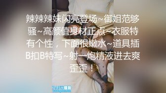 辣辣辣妹闪亮登场~御姐范够骚~高颜值身材正点~衣服特有个性，下面很嫩水~道具插B扣B特写~射一炮精液进去爽歪歪！