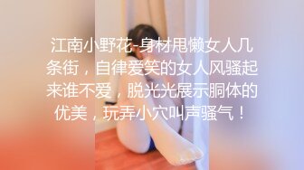 江南小野花-身材甩懒女人几条街，自律爱笑的女人风骚起来谁不爱，脱光光展示胴体的优美，玩弄小穴叫声骚气！