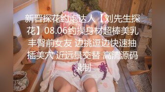 新晋探花约炮达人【刘先生探花】08.06约操身材超棒美乳丰臀前女友 边挑逗边快速抽插美穴 近远景交替 高清源码录制